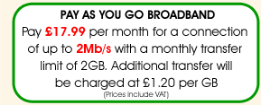 Pay As You Go Broadband - pay just £17.99 per month for a connection speed of up to 2Mb/s with a monthly transfer limit of 2Gb. Please note that not all telephone lines are compatible with the 2Mb service